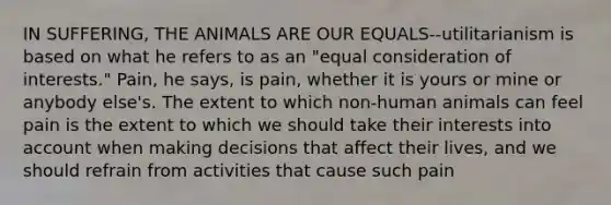 IN SUFFERING, THE ANIMALS ARE OUR EQUALS--utilitarianism is based on what he refers to as an "equal consideration of interests." Pain, he says, is pain, whether it is yours or mine or anybody else's. The extent to which non-human animals can feel pain is the extent to which we should take their interests into account when making decisions that affect their lives, and we should refrain from activities that cause such pain