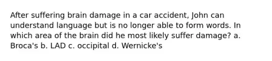 After suffering brain damage in a car accident, John can understand language but is no longer able to form words. In which area of the brain did he most likely suffer damage? a. Broca's b. LAD c. occipital d. Wernicke's