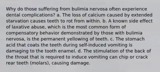 Why do those suffering from bulimia nervosa often experience dental complications? a. The loss of calcium caused by extended starvation causes teeth to rot from within. b. A known side effect of laxative abuse, which is the most common form of compensatory behavior demonstrated by those with bulimia nervosa, is the permanent yellowing of teeth. c. The stomach acid that coats the teeth during self-induced vomiting is damaging to the tooth enamel. d. The stimulation of the back of the throat that is required to induce vomiting can chip or crack rear teeth (molars), causing damage.