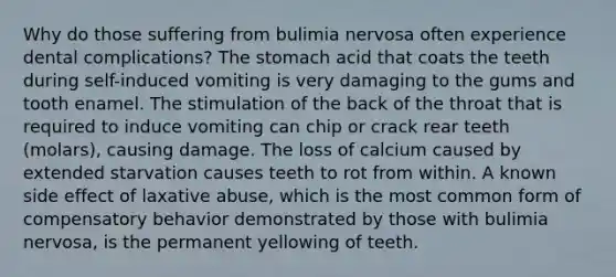 Why do those suffering from bulimia nervosa often experience dental complications? The stomach acid that coats the teeth during self-induced vomiting is very damaging to the gums and tooth enamel. The stimulation of the back of the throat that is required to induce vomiting can chip or crack rear teeth (molars), causing damage. The loss of calcium caused by extended starvation causes teeth to rot from within. A known side effect of laxative abuse, which is the most common form of compensatory behavior demonstrated by those with bulimia nervosa, is the permanent yellowing of teeth.