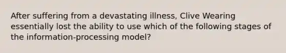 After suffering from a devastating illness, Clive Wearing essentially lost the ability to use which of the following stages of the information-processing model?