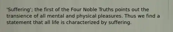 'Suffering'; the first of the Four Noble Truths points out the transience of all mental and physical pleasures. Thus we find a statement that all life is characterized by suffering.