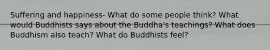 Suffering and happiness- What do some people think? What would Buddhists says about the Buddha's teachings? What does Buddhism also teach? What do Buddhists feel?