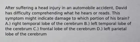 After suffering a head injury in an automobile accident, David has difficulty comprehending what he hears or reads. This symptom might indicate damage to which portion of his brain? A.) right temporal lobe of the cerebrum B.) left temporal lobe of the cerebrum C.) frontal lobe of the cerebrum D.) left parietal lobe of the cerebrum