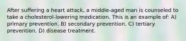 After suffering a heart attack, a middle-aged man is counseled to take a cholesterol-lowering medication. This is an example of: A) primary prevention. B) secondary prevention. C) tertiary prevention. D) disease treatment.