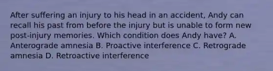 After suffering an injury to his head in an accident, Andy can recall his past from before the injury but is unable to form new post-injury memories. Which condition does Andy have? A. Anterograde amnesia B. Proactive interference C. Retrograde amnesia D. Retroactive interference