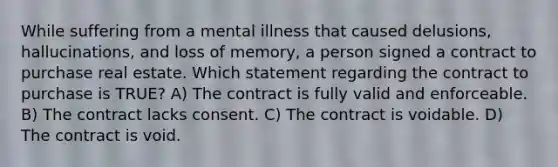 While suffering from a mental illness that caused delusions, hallucinations, and loss of memory, a person signed a contract to purchase real estate. Which statement regarding the contract to purchase is TRUE? A) The contract is fully valid and enforceable. B) The contract lacks consent. C) The contract is voidable. D) The contract is void.