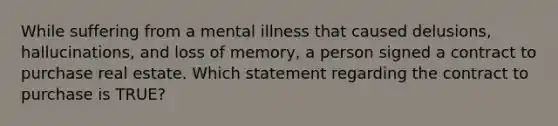 While suffering from a mental illness that caused delusions, hallucinations, and loss of memory, a person signed a contract to purchase real estate. Which statement regarding the contract to purchase is TRUE?