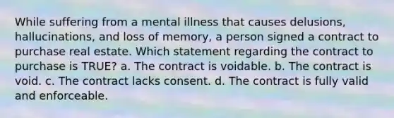 While suffering from a mental illness that causes delusions, hallucinations, and loss of memory, a person signed a contract to purchase real estate. Which statement regarding the contract to purchase is TRUE? a. The contract is voidable. b. The contract is void. c. The contract lacks consent. d. The contract is fully valid and enforceable.