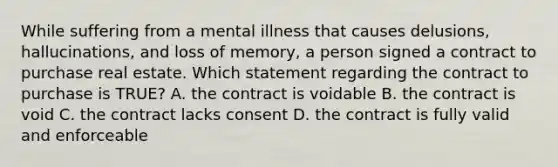 While suffering from a mental illness that causes delusions, hallucinations, and loss of memory, a person signed a contract to purchase real estate. Which statement regarding the contract to purchase is TRUE? A. the contract is voidable B. the contract is void C. the contract lacks consent D. the contract is fully valid and enforceable