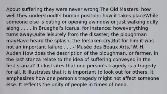 About suffering they were never wrong,The Old Masters: how well they understoodIts human position; how it takes placeWhile someone else is eating or opening awindow or just walking dully along . . . . In Brueghel's Icarus, for instance: howeverything turns awayQuite leisurely from the disaster; the ploughman mayHave heard the splash, the forsaken cry,But for him it was not an important failure . . . -"Musée des Beaux Arts,"W. H. Auden How does the description of the ploughman, or farmer, in the last stanza relate to the idea of suffering conveyed in the first stanza? It illustrates that one person's tragedy is a tragedy for all. It illustrates that it is important to look out for others. It emphasizes how one person's tragedy might not affect someone else. It reflects the unity of people in times of need.