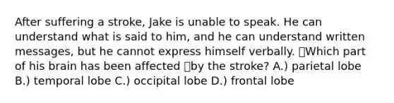 After suffering a stroke, Jake is unable to speak. He can understand what is said to him, and he can understand written messages, but he cannot express himself verbally. Which part of his brain has been affected by the stroke? A.) parietal lobe B.) temporal lobe C.) occipital lobe D.) frontal lobe