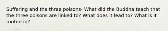 Suffering and the three poisons- What did the Buddha teach that the three poisons are linked to? What does it lead to? What is it rooted in?