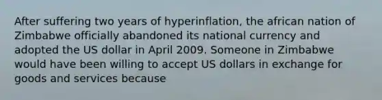 After suffering two years of hyperinflation, the african nation of Zimbabwe officially abandoned its national currency and adopted the US dollar in April 2009. Someone in Zimbabwe would have been willing to accept US dollars in exchange for goods and services because