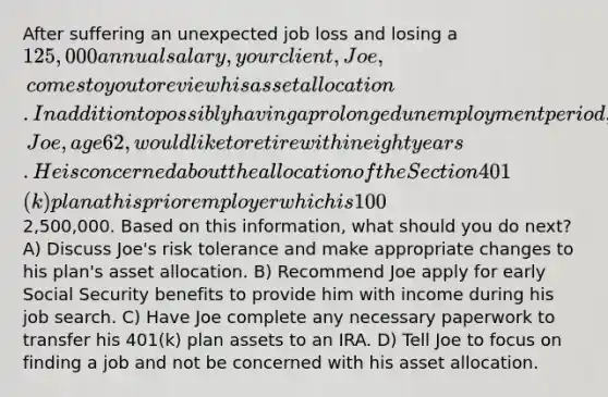 After suffering an unexpected job loss and losing a 125,000 annual salary, your client, Joe, comes to you to review his asset allocation. In addition to possibly having a prolonged unemployment period, Joe, age 62, would like to retire within eight years. He is concerned about the allocation of the Section 401(k) plan at his prior employer which is 100% invested in an S&P 500 Index fund. The balance of the account is2,500,000. Based on this information, what should you do next? A) Discuss Joe's risk tolerance and make appropriate changes to his plan's asset allocation. B) Recommend Joe apply for early Social Security benefits to provide him with income during his job search. C) Have Joe complete any necessary paperwork to transfer his 401(k) plan assets to an IRA. D) Tell Joe to focus on finding a job and not be concerned with his asset allocation.