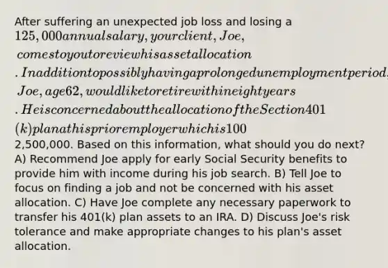 After suffering an unexpected job loss and losing a 125,000 annual salary, your client, Joe, comes to you to review his asset allocation. In addition to possibly having a prolonged unemployment period, Joe, age 62, would like to retire within eight years. He is concerned about the allocation of the Section 401(k) plan at his prior employer which is 100% invested in an S&P 500 Index fund. The balance of the account is2,500,000. Based on this information, what should you do next? A) Recommend Joe apply for early Social Security benefits to provide him with income during his job search. B) Tell Joe to focus on finding a job and not be concerned with his asset allocation. C) Have Joe complete any necessary paperwork to transfer his 401(k) plan assets to an IRA. D) Discuss Joe's risk tolerance and make appropriate changes to his plan's asset allocation.