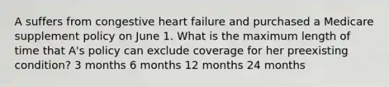 A suffers from congestive heart failure and purchased a Medicare supplement policy on June 1. What is the maximum length of time that A's policy can exclude coverage for her preexisting condition? 3 months 6 months 12 months 24 months