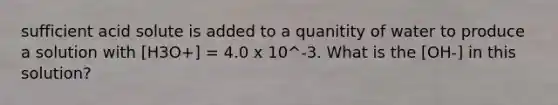 sufficient acid solute is added to a quanitity of water to produce a solution with [H3O+] = 4.0 x 10^-3. What is the [OH-] in this solution?