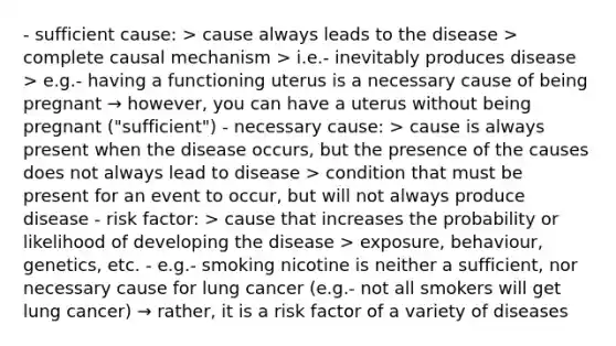 - sufficient cause: > cause always leads to the disease > complete causal mechanism > i.e.- inevitably produces disease > e.g.- having a functioning uterus is a necessary cause of being pregnant → however, you can have a uterus without being pregnant ("sufficient") - necessary cause: > cause is always present when the disease occurs, but the presence of the causes does not always lead to disease > condition that must be present for an event to occur, but will not always produce disease - risk factor: > cause that increases the probability or likelihood of developing the disease > exposure, behaviour, genetics, etc. - e.g.- smoking nicotine is neither a sufficient, nor necessary cause for lung cancer (e.g.- not all smokers will get lung cancer) → rather, it is a risk factor of a variety of diseases