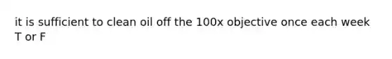 it is sufficient to clean oil off the 100x objective once each week T or F