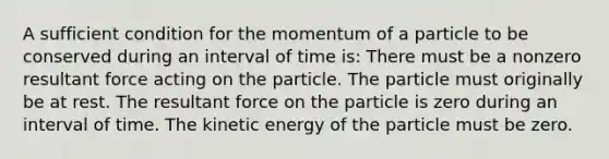 A sufficient condition for the momentum of a particle to be conserved during an interval of time is: There must be a nonzero resultant force acting on the particle. The particle must originally be at rest. The resultant force on the particle is zero during an interval of time. The kinetic energy of the particle must be zero.