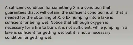 A sufficient condition for something X is a condition that guarantees that X will obtain; the sufficient condition is all that is needed for the obtaining of X. o Ex: jumping into a lake is sufficient for being wet. Notice that although oxygen is necessary for a fire to burn, it is not sufficient; while jumping in a lake is sufficient for getting wet but it is not a necessary condition for getting wet.