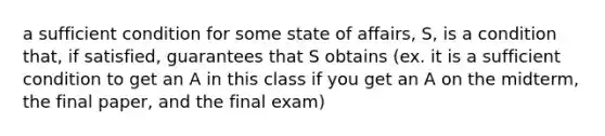 a sufficient condition for some state of affairs, S, is a condition that, if satisfied, guarantees that S obtains (ex. it is a sufficient condition to get an A in this class if you get an A on the midterm, the final paper, and the final exam)