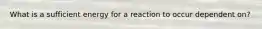 What is a sufficient energy for a reaction to occur dependent on?
