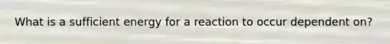 What is a sufficient energy for a reaction to occur dependent on?