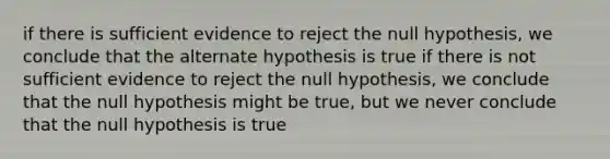 if there is sufficient evidence to reject the null hypothesis, we conclude that the alternate hypothesis is true if there is not sufficient evidence to reject the null hypothesis, we conclude that the null hypothesis might be true, but we never conclude that the null hypothesis is true