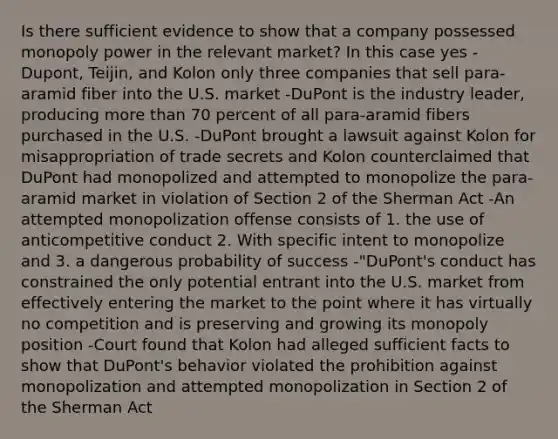 Is there sufficient evidence to show that a company possessed monopoly power in the relevant market? In this case yes -Dupont, Teijin, and Kolon only three companies that sell para-aramid fiber into the U.S. market -DuPont is the industry leader, producing more than 70 percent of all para-aramid fibers purchased in the U.S. -DuPont brought a lawsuit against Kolon for misappropriation of trade secrets and Kolon counterclaimed that DuPont had monopolized and attempted to monopolize the para-aramid market in violation of Section 2 of the Sherman Act -An attempted monopolization offense consists of 1. the use of anticompetitive conduct 2. With specific intent to monopolize and 3. a dangerous probability of success -"DuPont's conduct has constrained the only potential entrant into the U.S. market from effectively entering the market to the point where it has virtually no competition and is preserving and growing its monopoly position -Court found that Kolon had alleged sufficient facts to show that DuPont's behavior violated the prohibition against monopolization and attempted monopolization in Section 2 of the Sherman Act