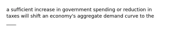 a sufficient increase in government spending or reduction in taxes will shift an economy's aggregate demand curve to the ____