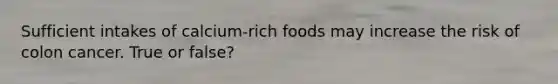 Sufficient intakes of calcium-rich foods may increase the risk of colon cancer. True or false?