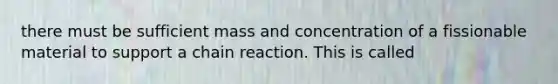 there must be sufficient mass and concentration of a fissionable material to support a chain reaction. This is called