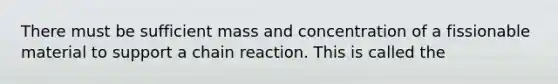 There must be sufficient mass and concentration of a fissionable material to support a chain reaction. This is called the