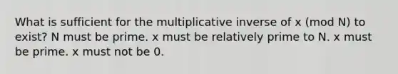 What is sufficient for the multiplicative inverse of x (mod N) to exist? N must be prime. x must be relatively prime to N. x must be prime. x must not be 0.