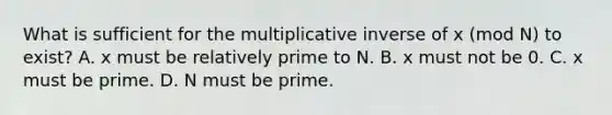 What is sufficient for the multiplicative inverse of x (mod N) to exist? A. x must be relatively prime to N. B. x must not be 0. C. x must be prime. D. N must be prime.