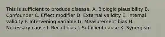 This is sufficient to produce disease. A. Biologic plausibility B. Confounder C. Effect modifier D. External validity E. Internal validity F. Intervening variable G. Measurement bias H. Necessary cause I. Recall bias J. Sufficient cause K. Synergism