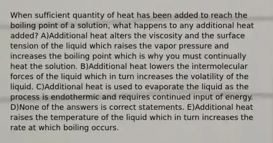 When sufficient quantity of heat has been added to reach the boiling point of a solution, what happens to any additional heat added? A)Additional heat alters the viscosity and the surface tension of the liquid which raises the vapor pressure and increases the boiling point which is why you must continually heat the solution. B)Additional heat lowers the intermolecular forces of the liquid which in turn increases the volatility of the liquid. C)Additional heat is used to evaporate the liquid as the process is endothermic and requires continued input of energy. D)None of the answers is correct statements. E)Additional heat raises the temperature of the liquid which in turn increases the rate at which boiling occurs.