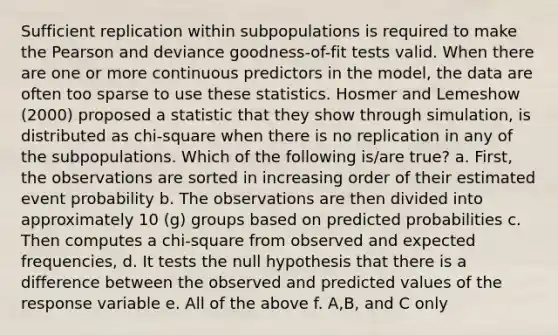 Sufficient replication within subpopulations is required to make the Pearson and deviance goodness-of-fit tests valid. When there are one or more continuous predictors in the model, the data are often too sparse to use these statistics. Hosmer and Lemeshow (2000) proposed a statistic that they show through simulation, is distributed as chi-square when there is no replication in any of the subpopulations. Which of the following is/are true? a. First, the observations are sorted in increasing order of their estimated event probability b. The observations are then divided into approximately 10 (g) groups based on predicted probabilities c. Then computes a chi-square from observed and expected frequencies, d. It tests the null hypothesis that there is a difference between the observed and predicted values of the response variable e. All of the above f. A,B, and C only