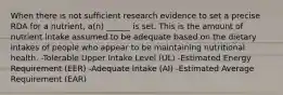 When there is not sufficient research evidence to set a precise RDA for a nutrient, a(n) ______ is set. This is the amount of nutrient intake assumed to be adequate based on the dietary intakes of people who appear to be maintaining nutritional health. -Tolerable Upper Intake Level (UL) -Estimated Energy Requirement (EER) -Adequate Intake (AI) -Estimated Average Requirement (EAR)