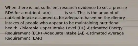 When there is not sufficient research evidence to set a precise RDA for a nutrient, a(n) ______ is set. This is the amount of nutrient intake assumed to be adequate based on the dietary intakes of people who appear to be maintaining nutritional health. -Tolerable Upper Intake Level (UL) -Estimated Energy Requirement (EER) -Adequate Intake (AI) -Estimated Average Requirement (EAR)