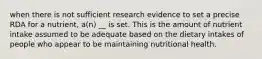 when there is not sufficient research evidence to set a precise RDA for a nutrient, a(n) __ is set. This is the amount of nutrient intake assumed to be adequate based on the dietary intakes of people who appear to be maintaining nutritional health.