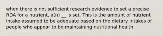 when there is not sufficient research evidence to set a precise RDA for a nutrient, a(n) __ is set. This is the amount of nutrient intake assumed to be adequate based on the dietary intakes of people who appear to be maintaining nutritional health.