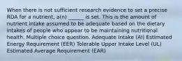 When there is not sufficient research evidence to set a precise RDA for a nutrient, a(n) ______ is set. This is the amount of nutrient intake assumed to be adequate based on the dietary intakes of people who appear to be maintaining nutritional health. Multiple choice question. Adequate Intake (AI) Estimated Energy Requirement (EER) Tolerable Upper Intake Level (UL) Estimated Average Requirement (EAR)