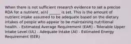 When there is not sufficient research evidence to set a precise RDA for a nutrient, a(n) ______ is set. This is the amount of nutrient intake assumed to be adequate based on the dietary intakes of people who appear to be maintaining nutritional health. - Estimated Average Requirement (EAR) - Tolerable Upper Intake Level (UL) - Adequate Intake (AI) - Estimated Energy Requirement (EER)