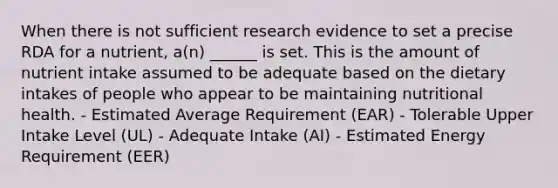 When there is not sufficient research evidence to set a precise RDA for a nutrient, a(n) ______ is set. This is the amount of nutrient intake assumed to be adequate based on the dietary intakes of people who appear to be maintaining nutritional health. - Estimated Average Requirement (EAR) - Tolerable Upper Intake Level (UL) - Adequate Intake (AI) - Estimated Energy Requirement (EER)