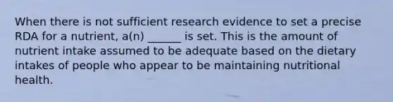 When there is not sufficient research evidence to set a precise RDA for a nutrient, a(n) ______ is set. This is the amount of nutrient intake assumed to be adequate based on the dietary intakes of people who appear to be maintaining nutritional health.