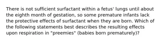 There is not sufficient surfactant within a fetus' lungs until about the eighth month of gestation, so some premature infants lack the protective effects of surfactant when they are born. Which of the following statements best describes the resulting effects upon respiration in "preemies" (babies born prematurely)?