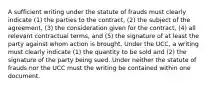 A sufficient writing under the statute of frauds must clearly indicate (1) the parties to the contract, (2) the subject of the agreement, (3) the consideration given for the contract, (4) all relevant contractual terms, and (5) the signature of at least the party against whom action is brought. Under the UCC, a writing must clearly indicate (1) the quantity to be sold and (2) the signature of the party being sued. Under neither the statute of frauds nor the UCC must the writing be contained within one document.